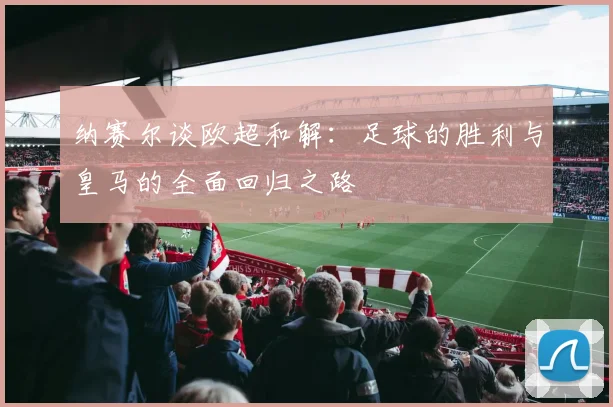 纳赛尔谈欧超和解：足球的胜利与皇马的全面回归之路