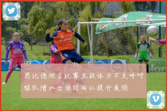 恩比德坦言比赛末段体力不支呼吁球队增加出场时间以提升表现
