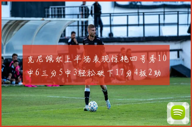 克尼佩尔上半场表现惊艳四号秀10中6三分5中3轻松砍下17分4板2助
