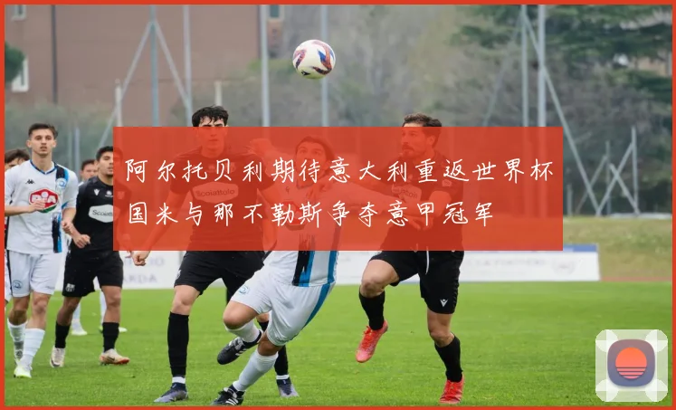 阿尔托贝利期待意大利重返世界杯国米与那不勒斯争夺意甲冠军