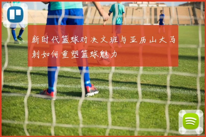 新时代篮球对决文班与亚历山大马刺如何重塑篮球魅力