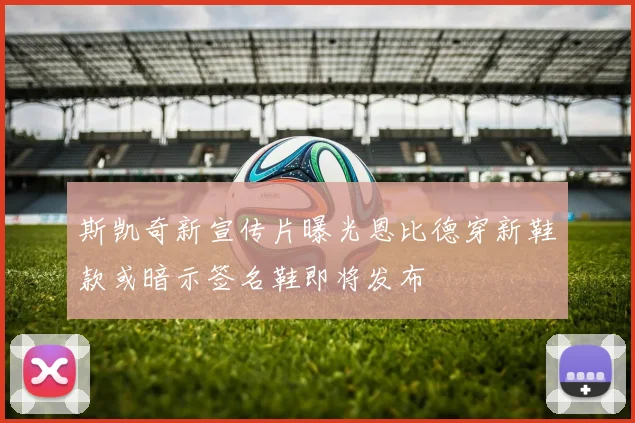 斯凯奇新宣传片曝光恩比德穿新鞋款或暗示签名鞋即将发布