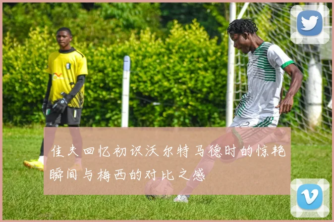 佳夫回忆初识沃尔特马德时的惊艳瞬间与梅西的对比之感