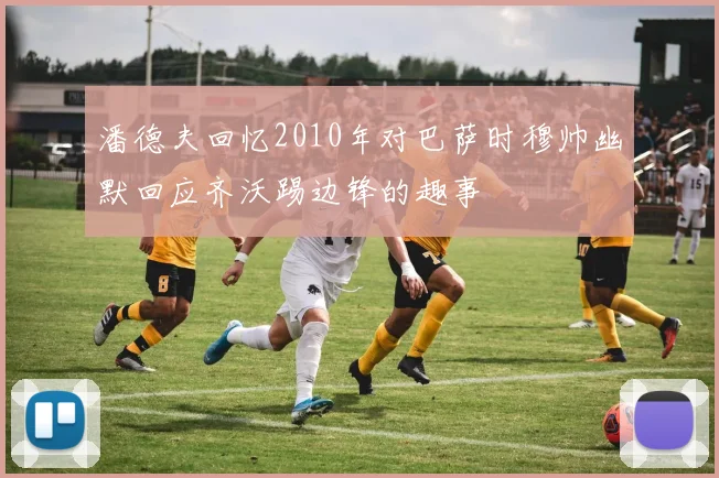 潘德夫回忆2010年对巴萨时穆帅幽默回应齐沃踢边锋的趣事