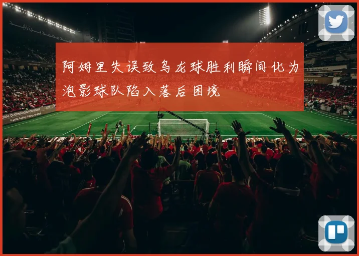 阿姆里失误致乌龙球胜利瞬间化为泡影球队陷入落后困境