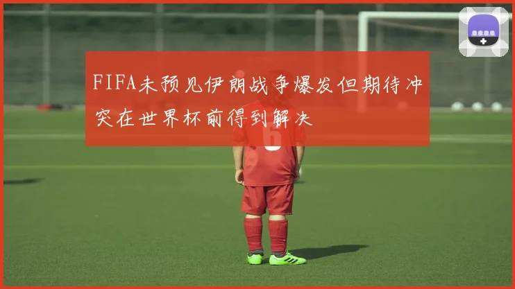 FIFA未预见伊朗战争爆发但期待冲突在世界杯前得到解决