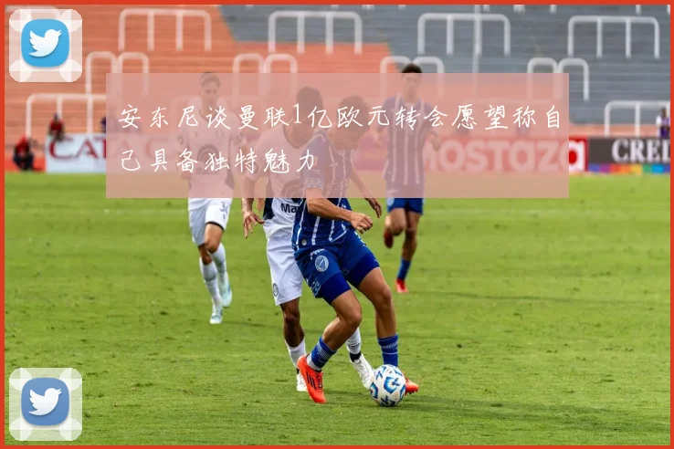 安东尼谈曼联1亿欧元转会愿望称自己具备独特魅力
