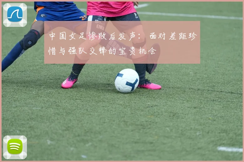 中国女足惨败后发声：面对差距珍惜与强队交锋的宝贵机会