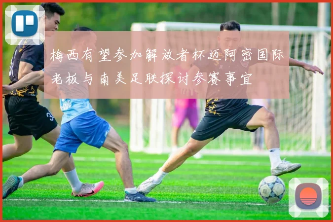 梅西有望参加解放者杯迈阿密国际老板与南美足联探讨参赛事宜