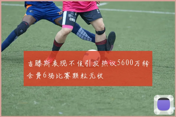 吉滕斯表现不佳引发热议5600万转会费6场比赛颗粒无收