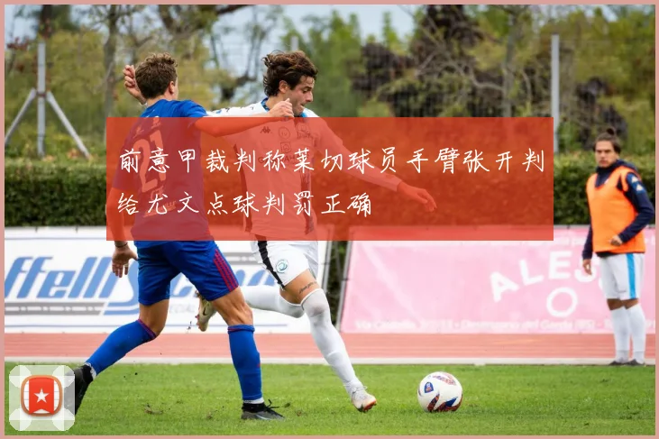前意甲裁判称莱切球员手臂张开判给尤文点球判罚正确