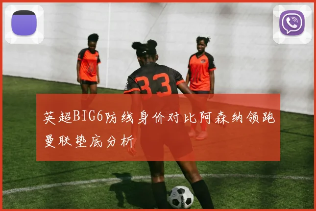 英超BIG6防线身价对比阿森纳领跑曼联垫底分析