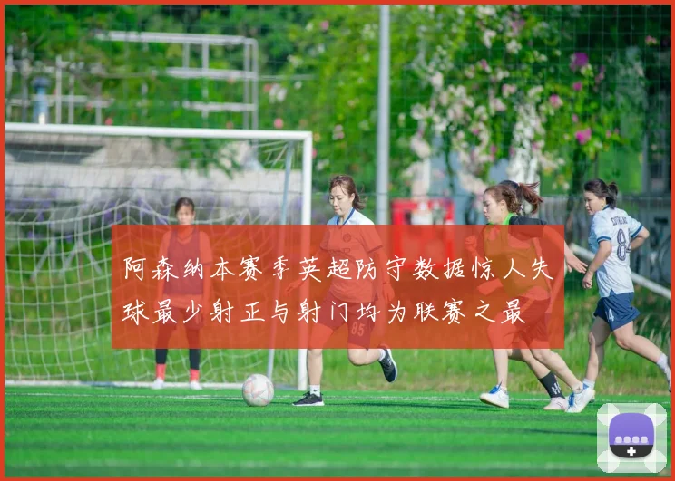 阿森纳本赛季英超防守数据惊人失球最少射正与射门均为联赛之最