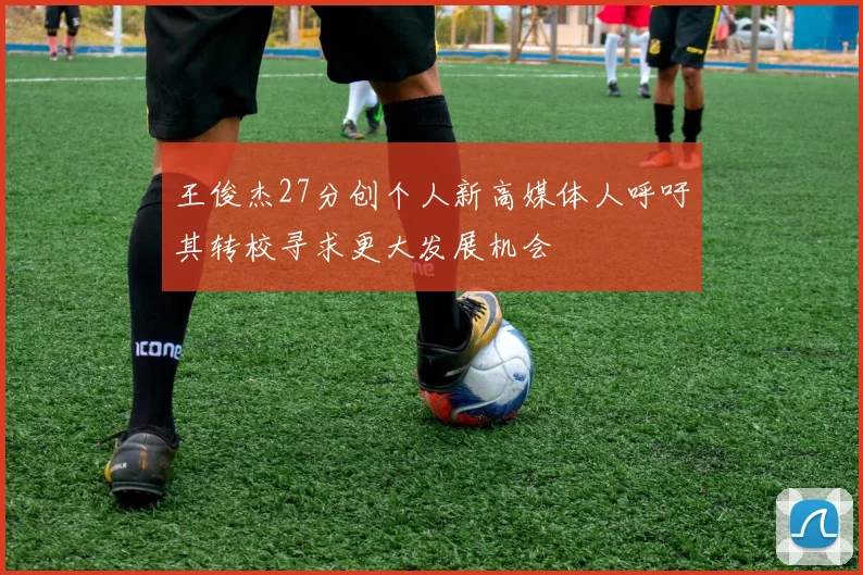 王俊杰27分创个人新高媒体人呼吁其转校寻求更大发展机会