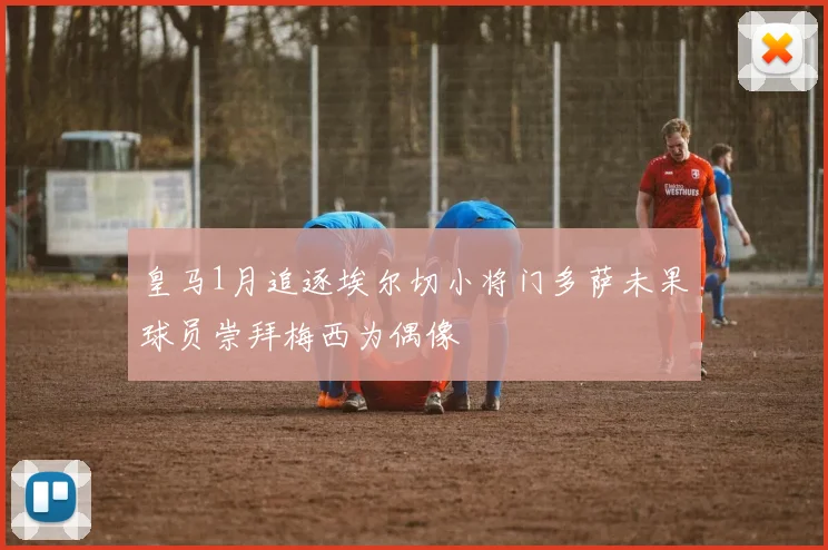 皇马1月追逐埃尔切小将门多萨未果球员崇拜梅西为偶像