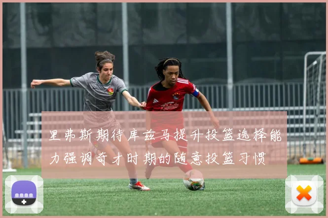 里弗斯期待库兹马提升投篮选择能力强调奇才时期的随意投篮习惯