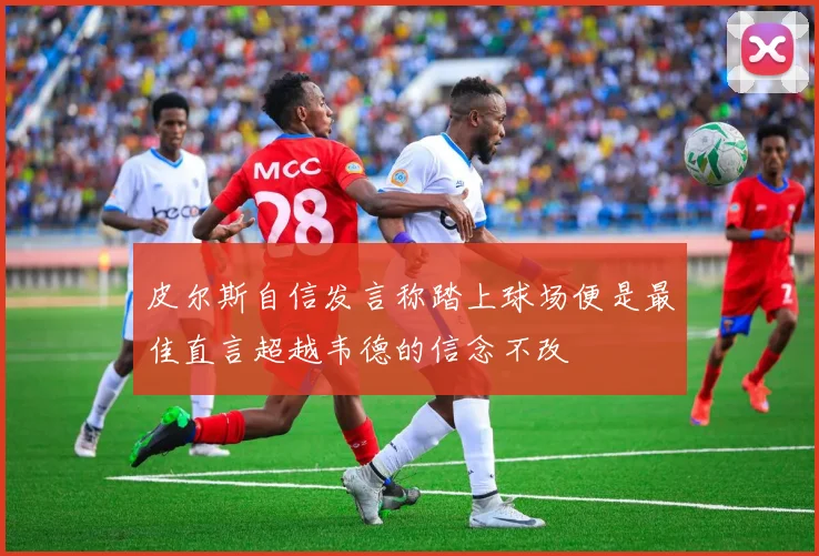 皮尔斯自信发言称踏上球场便是最佳直言超越韦德的信念不改