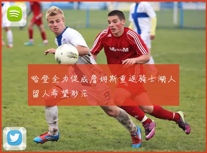 哈登全力促成詹姆斯重返骑士湖人留人希望渺茫