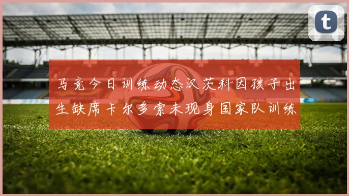 马竞今日训练动态汉茨科因孩子出生缺席卡尔多索未现身国家队训练