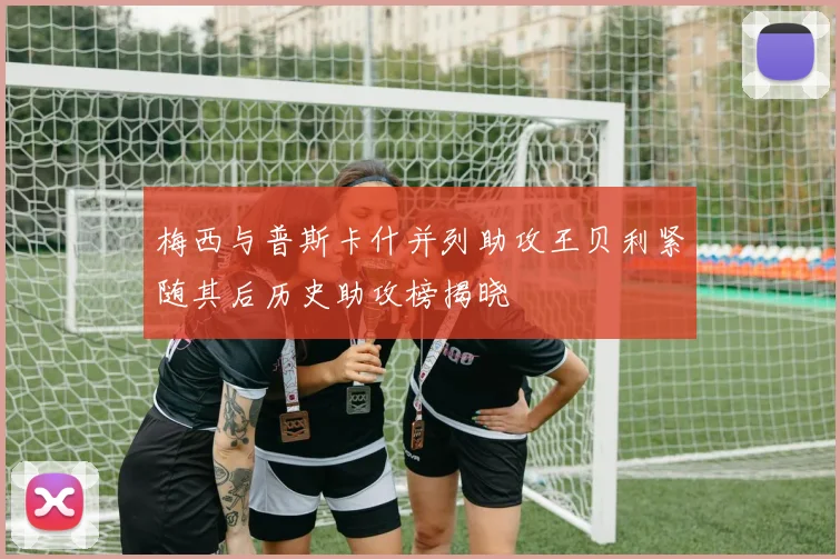 梅西与普斯卡什并列助攻王贝利紧随其后历史助攻榜揭晓