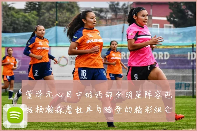 管泽元心目中的西部全明星阵容包括杨瀚森詹杜库与哈登的精彩组合