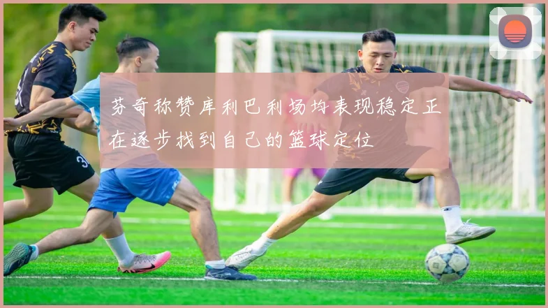 芬奇称赞库利巴利场均表现稳定正在逐步找到自己的篮球定位