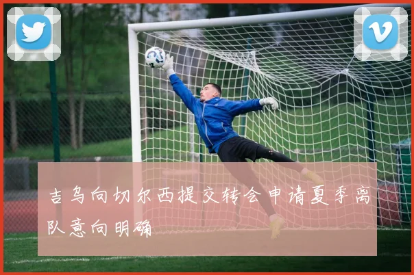 吉乌向切尔西提交转会申请夏季离队意向明确