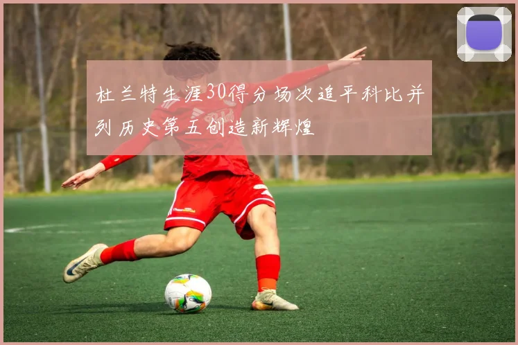 杜兰特生涯30得分场次追平科比并列历史第五创造新辉煌