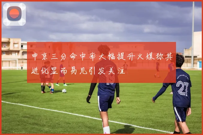 申京三分命中率大幅提升火媒称其进化显而易见引发关注
