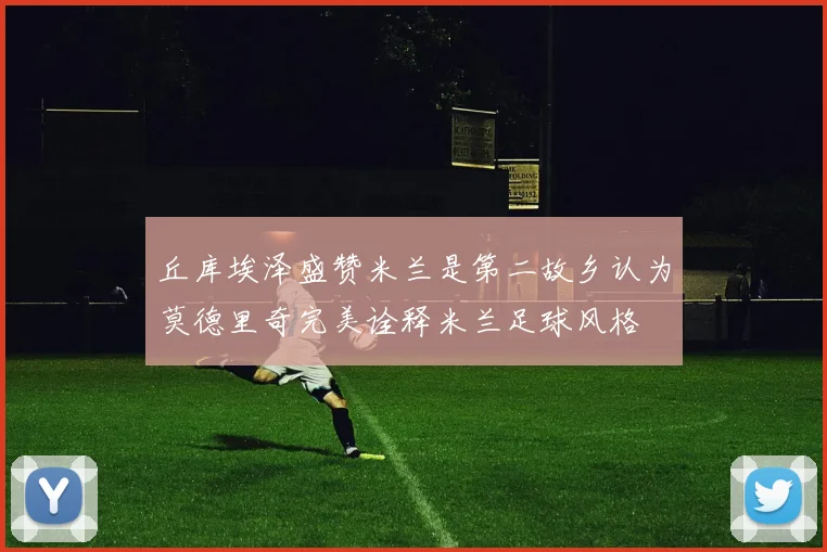 丘库埃泽盛赞米兰是第二故乡认为莫德里奇完美诠释米兰足球风格