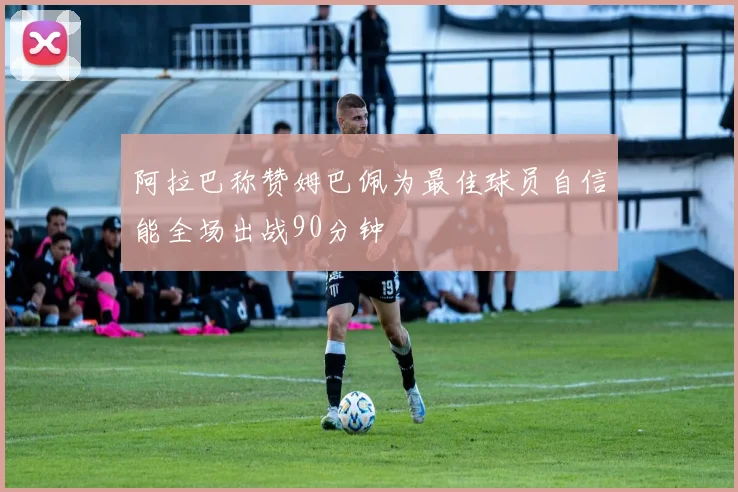阿拉巴称赞姆巴佩为最佳球员自信能全场出战90分钟