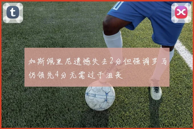 加斯佩里尼遗憾失去2分但强调罗马仍领先4分无需过于沮丧
